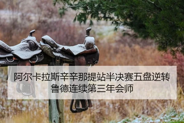 阿尔卡拉斯辛辛那提站半决赛五盘逆转鲁德连续第三年会师
