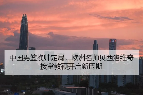 中国男篮换帅定局，欧洲名帅贝西洛维奇接掌教鞭开启新周期