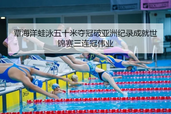覃海洋蛙泳五十米夺冠破亚洲纪录成就世锦赛三连冠伟业