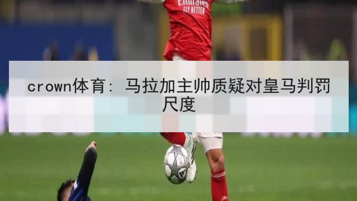 crown体育: 马拉加主帅质疑对皇马判罚尺度 crown体育: 马拉加主帅质疑对皇马判罚尺度