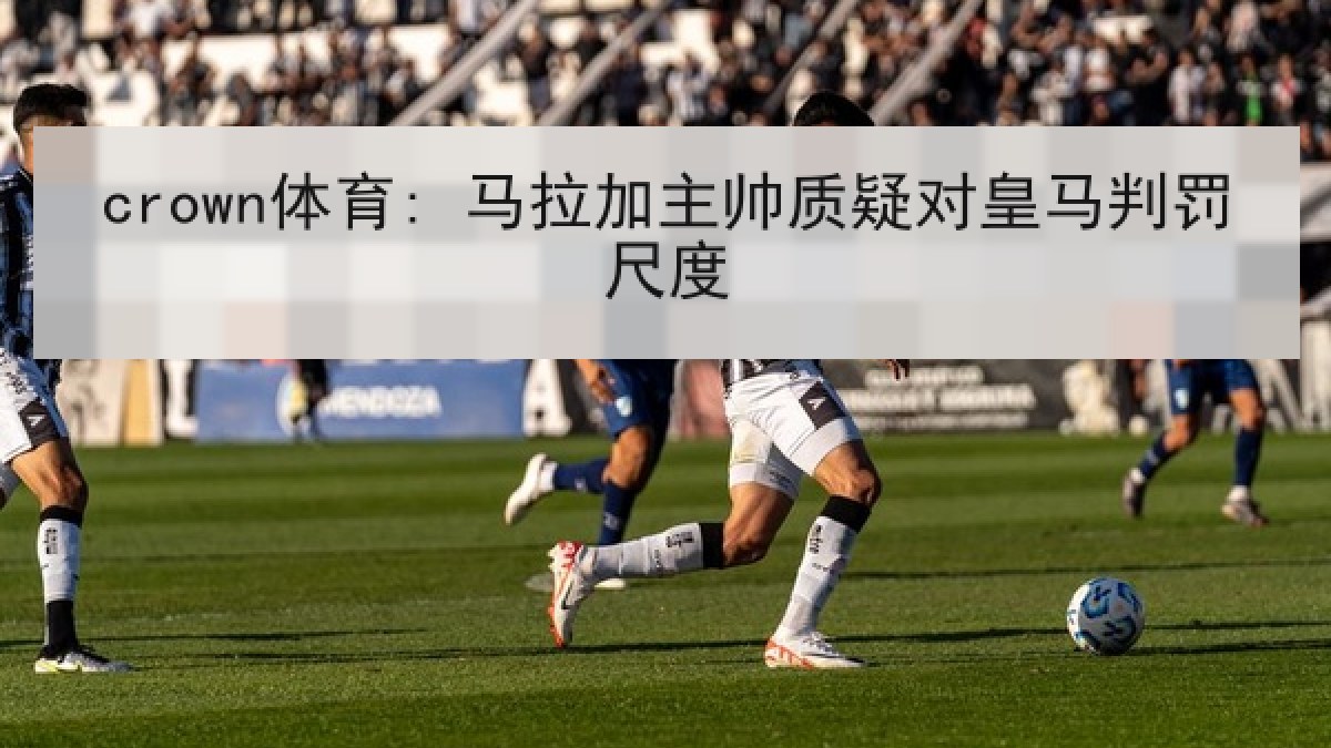 crown体育: 马拉加主帅质疑对皇马判罚尺度